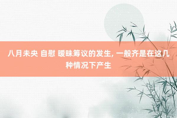 八月未央 自慰 暧昧筹议的发生， 一般齐是在这几种情况下产生