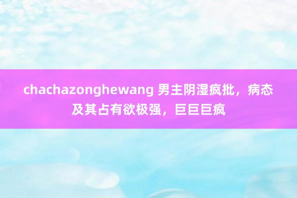 chachazonghewang 男主阴湿疯批,病态及其占有欲极强,巨巨巨疯