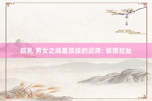 巨乳 男女之间最顶级的迟滞: 极限拉扯