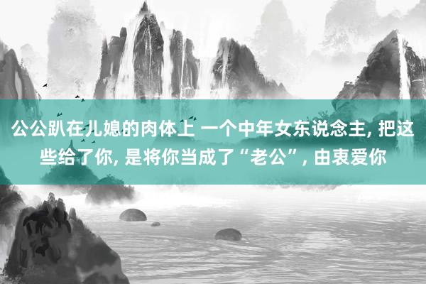 公公趴在儿媳的肉体上 一个中年女东说念主， 把这些给了你， 是将你当成了“老公”， 由衷爱你