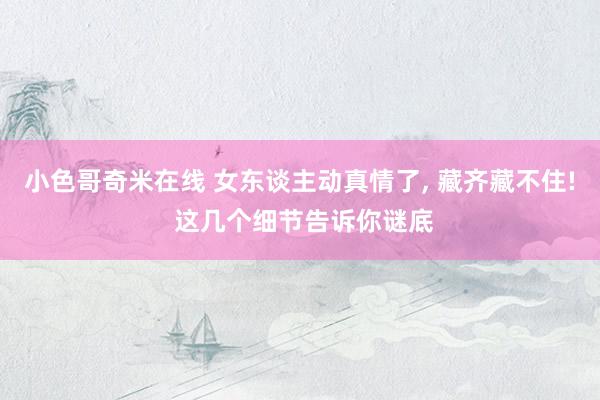 小色哥奇米在线 女东谈主动真情了， 藏齐藏不住! 这几个细节告诉你谜底