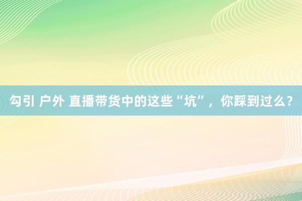 勾引 户外 直播带货中的这些“坑”，你踩到过么？