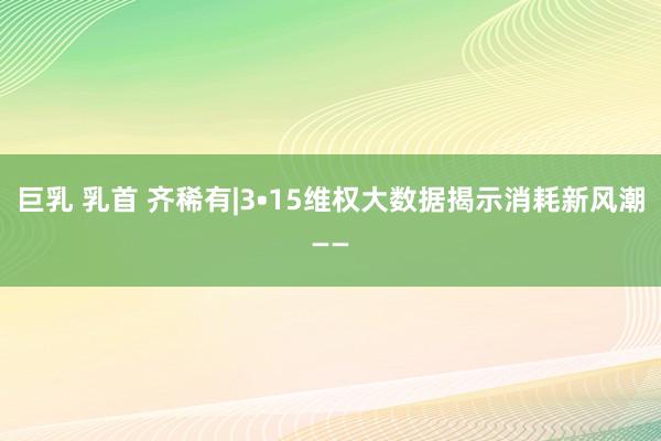 巨乳 乳首 齐稀有|3•15维权大数据揭示消耗新风潮——