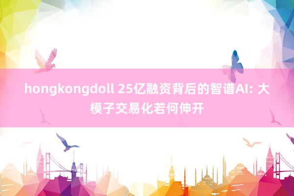 hongkongdoll 25亿融资背后的智谱AI: 大模子交易化若何伸开