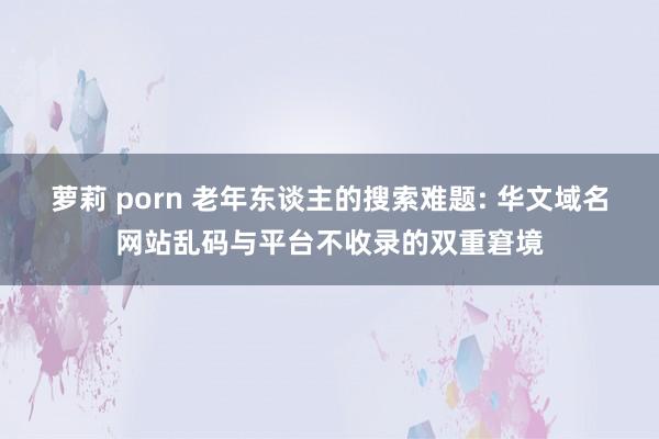 萝莉 porn 老年东谈主的搜索难题: 华文域名网站乱码与平台不收录的双重窘境