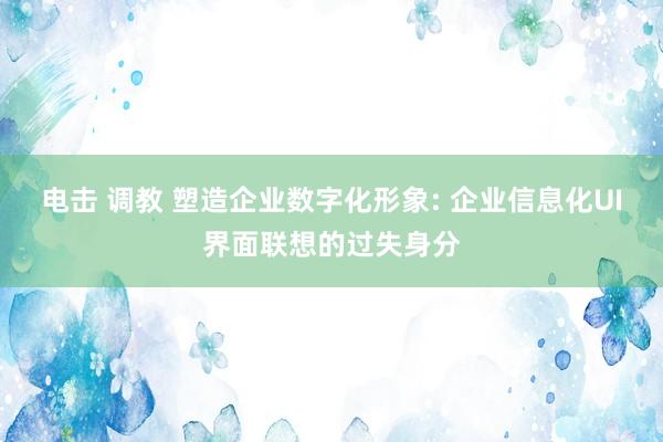 电击 调教 塑造企业数字化形象: 企业信息化UI界面联想的过失身分
