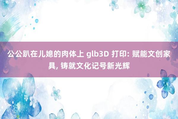 公公趴在儿媳的肉体上 glb3D 打印: 赋能文创家具， 铸就文化记号新光辉