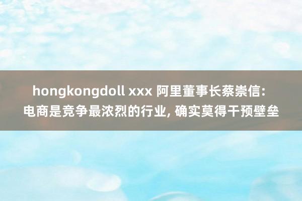 hongkongdoll xxx 阿里董事长蔡崇信: 电商是竞争最浓烈的行业， 确实莫得干预壁垒