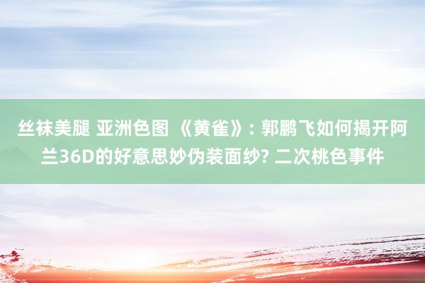 丝袜美腿 亚洲色图 《黄雀》: 郭鹏飞如何揭开阿兰36D的好意思妙伪装面纱? 二次桃色事件