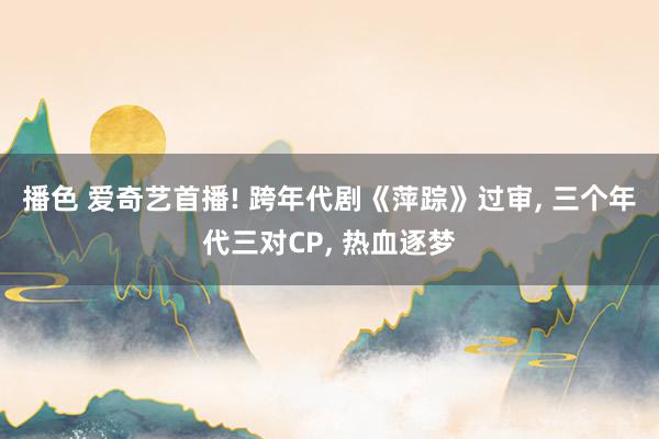 播色 爱奇艺首播! 跨年代剧《萍踪》过审， 三个年代三对CP， 热血逐梦