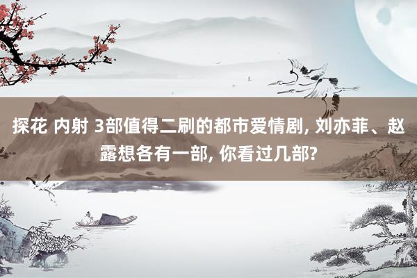 探花 内射 3部值得二刷的都市爱情剧， 刘亦菲、赵露想各有一部， 你看过几部?