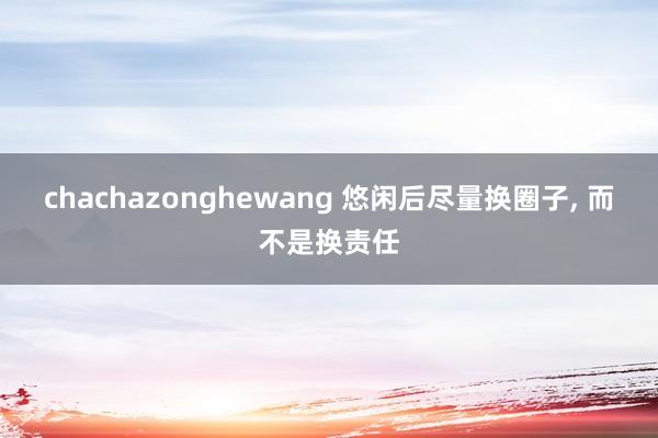 chachazonghewang 悠闲后尽量换圈子， 而不是换责任