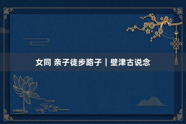 女同 亲子徒步路子｜壁津古说念