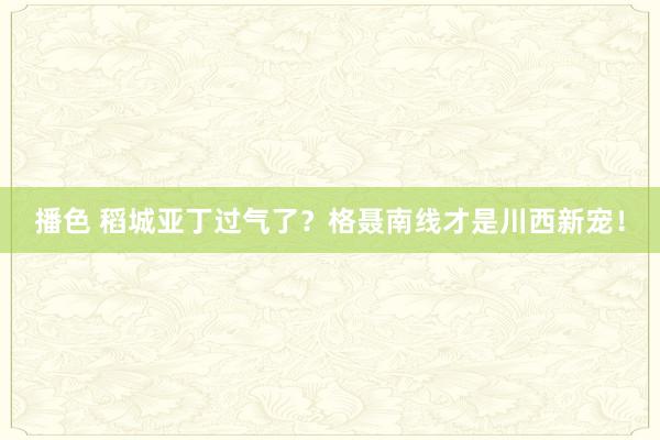 播色 稻城亚丁过气了？格聂南线才是川西新宠！