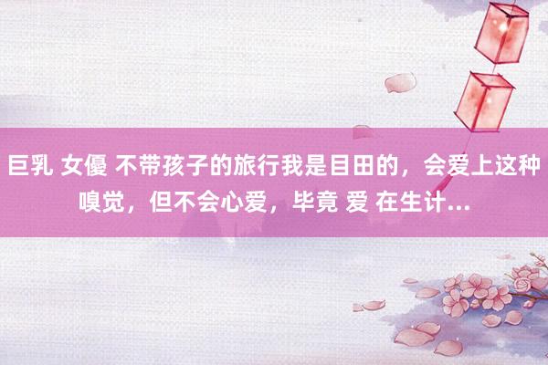 巨乳 女優 不带孩子的旅行我是目田的，会爱上这种嗅觉，但不会心爱，毕竟 爱 在生计...