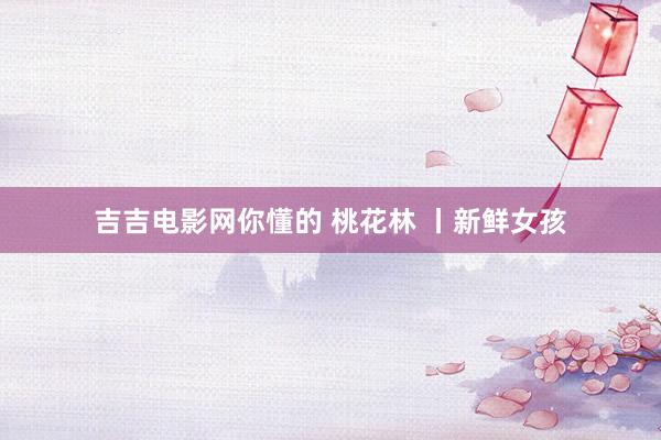 吉吉电影网你懂的 桃花林 丨新鲜女孩
