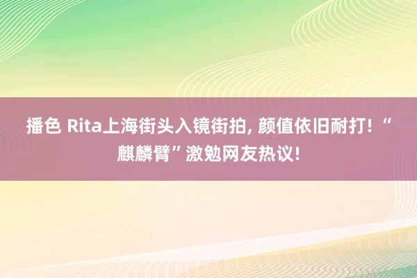 播色 Rita上海街头入镜街拍， 颜值依旧耐打! “麒麟臂”激勉网友热议!