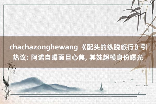 chachazonghewang 《配头的纵脱旅行》引热议: 阿诺自曝面目心焦， 其妹超模身份曝光