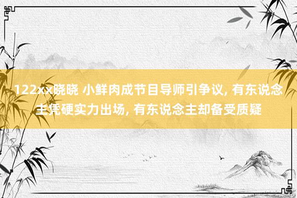 122xx晓晓 小鲜肉成节目导师引争议， 有东说念主凭硬实力出场， 有东说念主却备受质疑