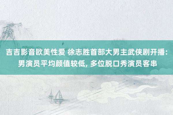 吉吉影音欧美性爱 徐志胜首部大男主武侠剧开播: 男演员平均颜值较低， 多位脱口秀演员客串