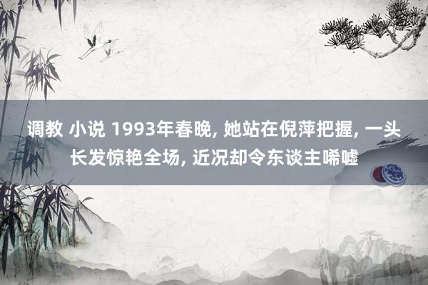 调教 小说 1993年春晚， 她站在倪萍把握， 一头长发惊艳全场， 近况却令东谈主唏嘘