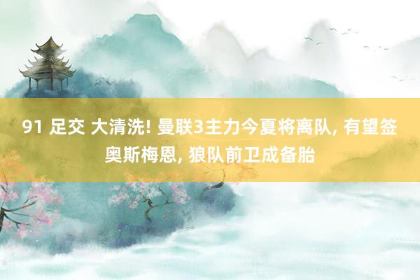 91 足交 大清洗! 曼联3主力今夏将离队， 有望签奥斯梅恩， 狼队前卫成备胎