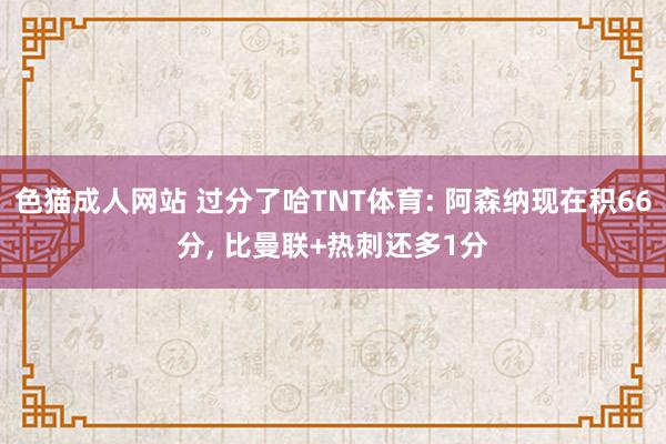 色猫成人网站 过分了哈TNT体育: 阿森纳现在积66分， 比曼联+热刺还多1分