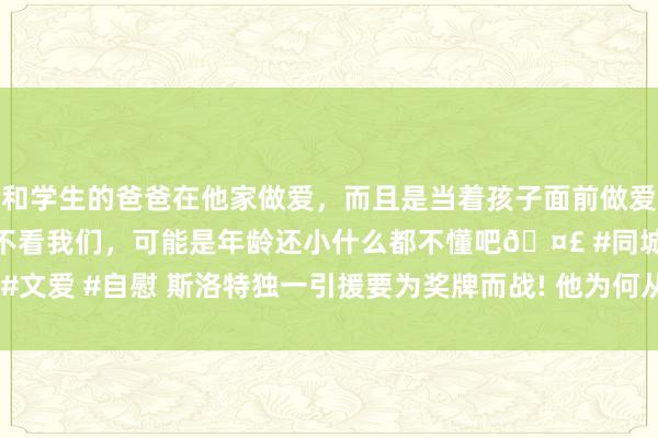 和学生的爸爸在他家做爱，而且是当着孩子面前做爱，太刺激了，孩子完全不看我们，可能是年龄还小什么都不懂吧🤣 #同城 #文爱 #自慰 斯洛特独一引援要为奖牌而战! 他为何从“小甜甜”沦为“弃子”?