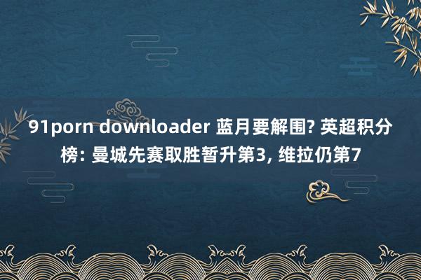 91porn downloader 蓝月要解围? 英超积分榜: 曼城先赛取胜暂升第3， 维拉仍第7