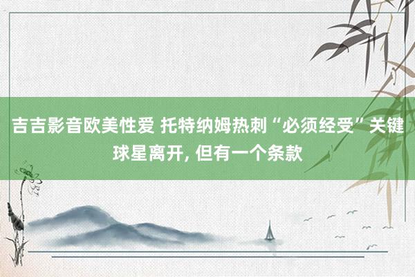 吉吉影音欧美性爱 托特纳姆热刺“必须经受”关键球星离开， 但有一个条款