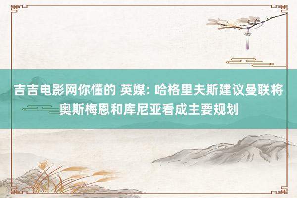 吉吉电影网你懂的 英媒: 哈格里夫斯建议曼联将奥斯梅恩和库尼亚看成主要规划