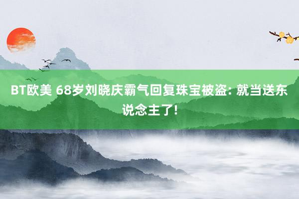 BT欧美 68岁刘晓庆霸气回复珠宝被盗: 就当送东说念主了!
