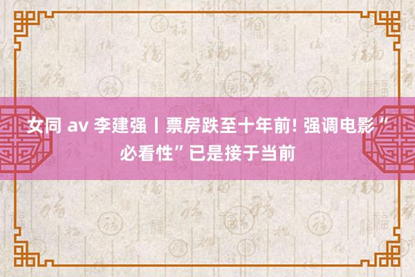女同 av 李建强丨票房跌至十年前! 强调电影“必看性”已是接于当前