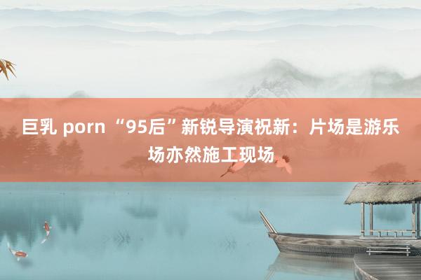 巨乳 porn “95后”新锐导演祝新：片场是游乐场亦然施工现场