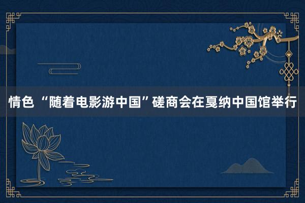 情色 “随着电影游中国”磋商会在戛纳中国馆举行