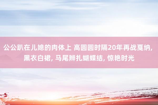 公公趴在儿媳的肉体上 高圆圆时隔20年再战戛纳， 黑衣白裙， 马尾辫扎蝴蝶结， 惊艳时光
