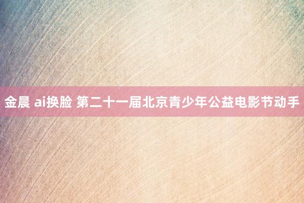 金晨 ai换脸 第二十一届北京青少年公益电影节动手