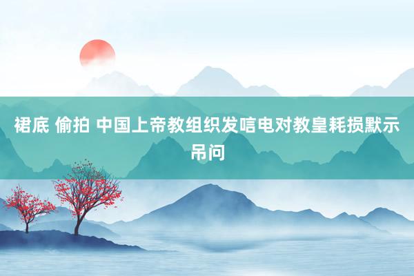 裙底 偷拍 中国上帝教组织发唁电对教皇耗损默示吊问