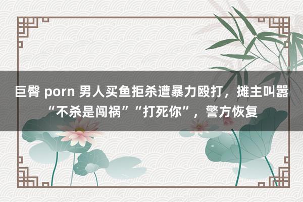 巨臀 porn 男人买鱼拒杀遭暴力殴打，摊主叫嚣“不杀是闯祸”“打死你”，警方恢复