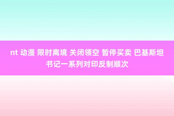 nt 动漫 限时离境 关闭领空 暂停买卖 巴基斯坦书记一系列对印反制顺次