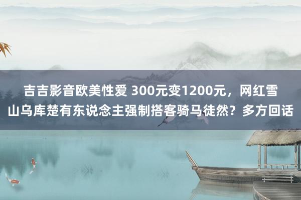 吉吉影音欧美性爱 300元变1200元，网红雪山乌库楚有东说念主强制搭客骑马徒然？多方回话