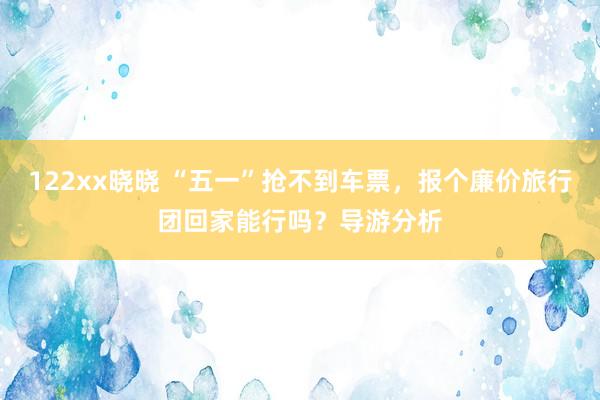 122xx晓晓 “五一”抢不到车票，报个廉价旅行团回家能行吗？导游分析