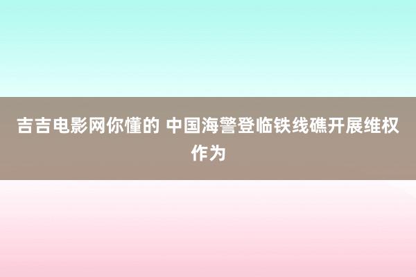 吉吉电影网你懂的 中国海警登临铁线礁开展维权作为