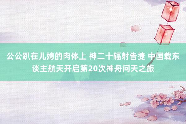 公公趴在儿媳的肉体上 神二十辐射告捷 中国载东谈主航天开启第20次神舟问天之旅