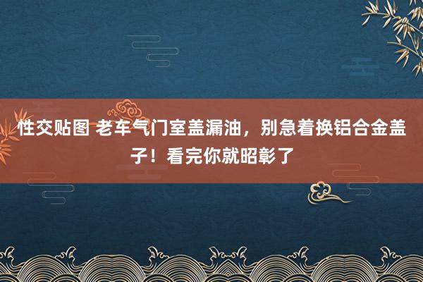性交贴图 老车气门室盖漏油，别急着换铝合金盖子！看完你就昭彰了