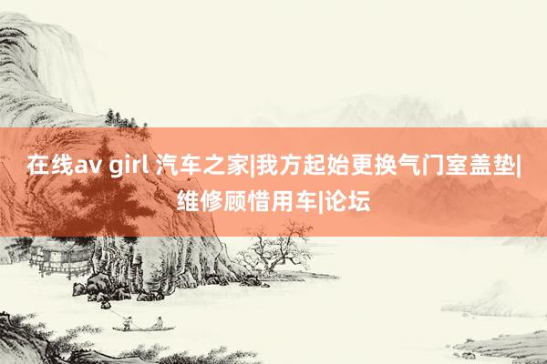 在线av girl 汽车之家|我方起始更换气门室盖垫|维修顾惜用车|论坛