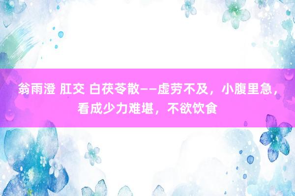 翁雨澄 肛交 白茯苓散——虚劳不及，小腹里急，看成少力难堪，不欲饮食
