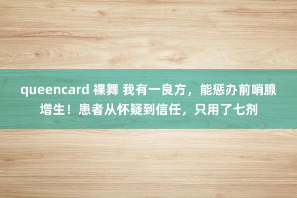 queencard 裸舞 我有一良方，能惩办前哨腺增生！患者从怀疑到信任，只用了七剂