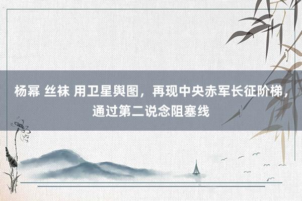 杨幂 丝袜 用卫星舆图，再现中央赤军长征阶梯，通过第二说念阻塞线