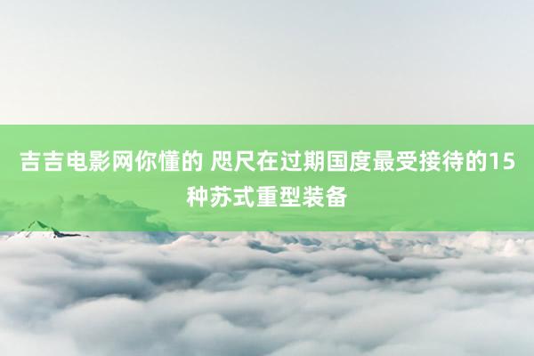 吉吉电影网你懂的 咫尺在过期国度最受接待的15种苏式重型装备